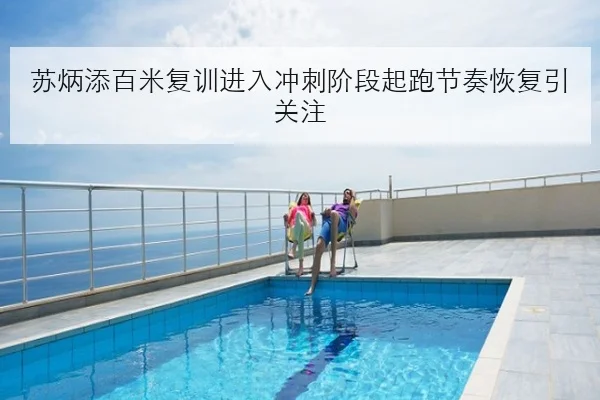 苏炳添百米复训进入冲刺阶段起跑节奏恢复引关注